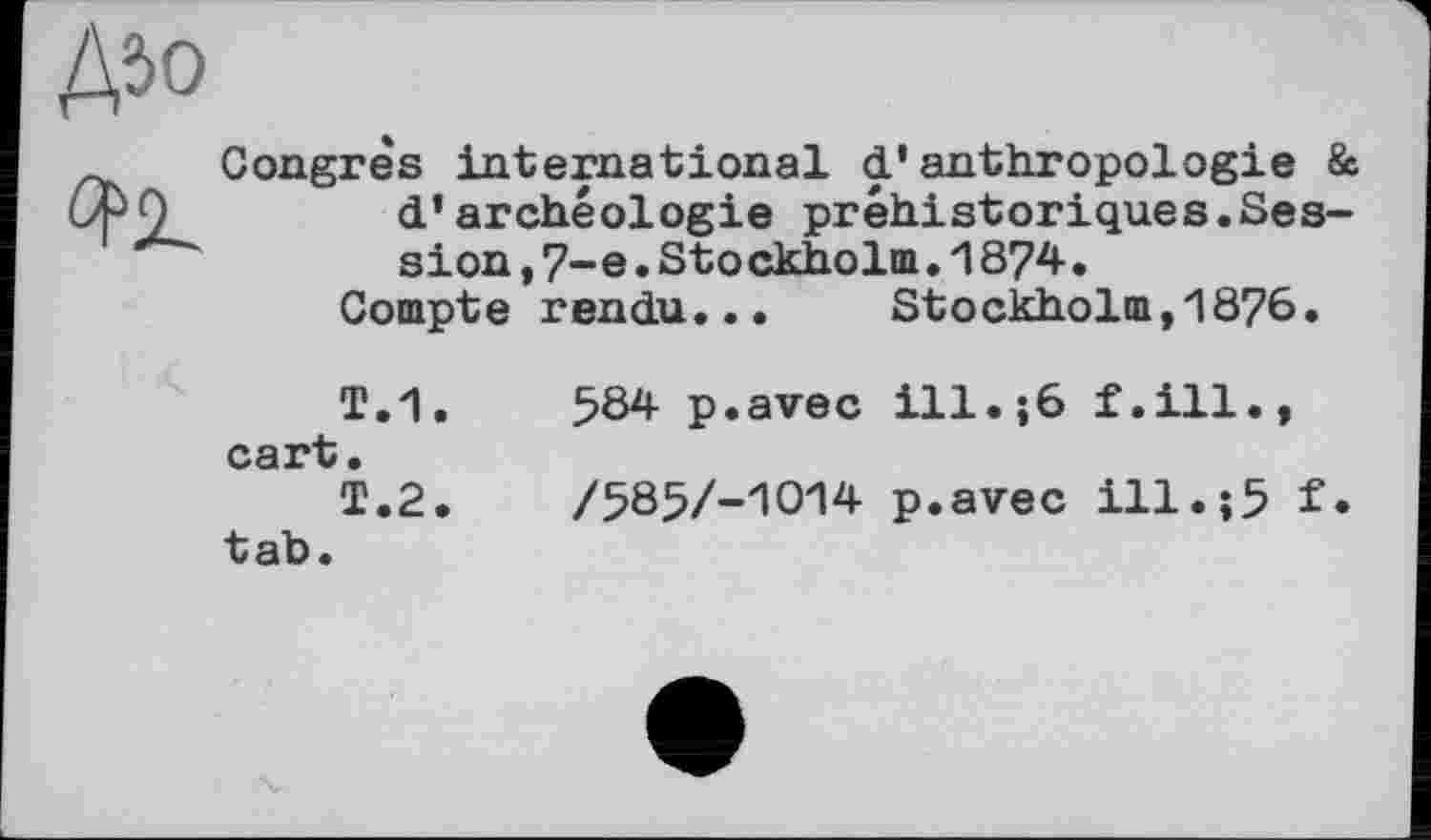 ﻿Д50

Congrès international d'anthropologie & d'archéologie préhistoriques.Session, 7-е.Stockholm.1874.
Compte rendu... Stockholm,1876.
T.1.	584 p.avec ill.;6 f.ill.,
cart.
T.2.	/585/-1014 p.avec ill.;5 f.
tab.